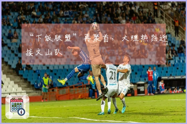 “下饭联盟”再聚首，大理热烈迎接文山队