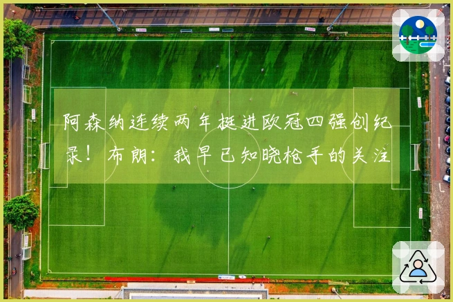 阿森纳连续两年挺进欧冠四强创纪录！布朗：我早已知晓枪手的关注