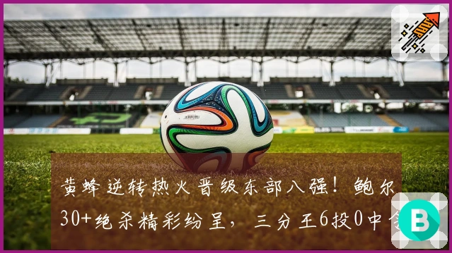 黄蜂逆转热火晋级东部八强！鲍尔30+绝杀精彩纷呈，三分王6投0中令人失望