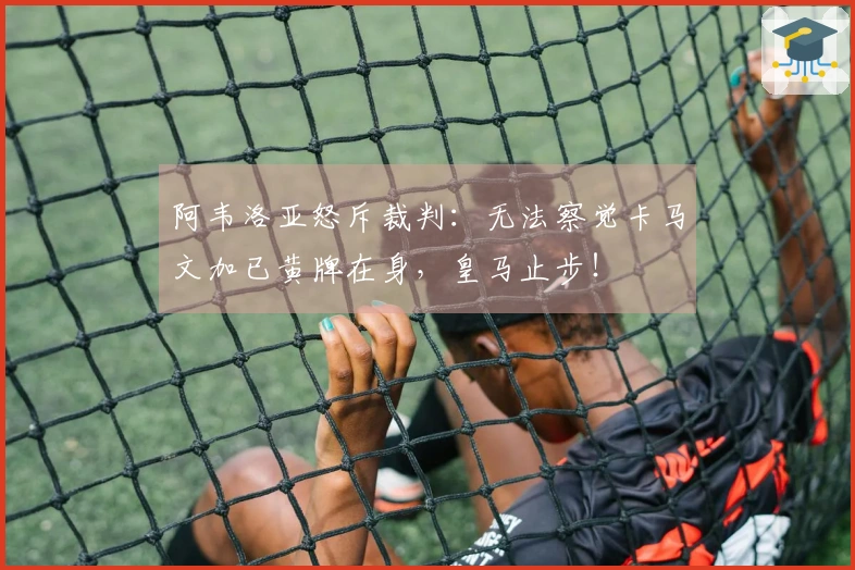 阿韦洛亚怒斥裁判：无法察觉卡马文加已黄牌在身，皇马止步！