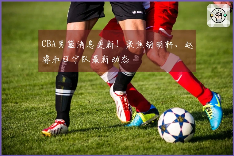 CBA男篮消息更新！聚焦胡明轩、赵睿和辽宁队最新动态