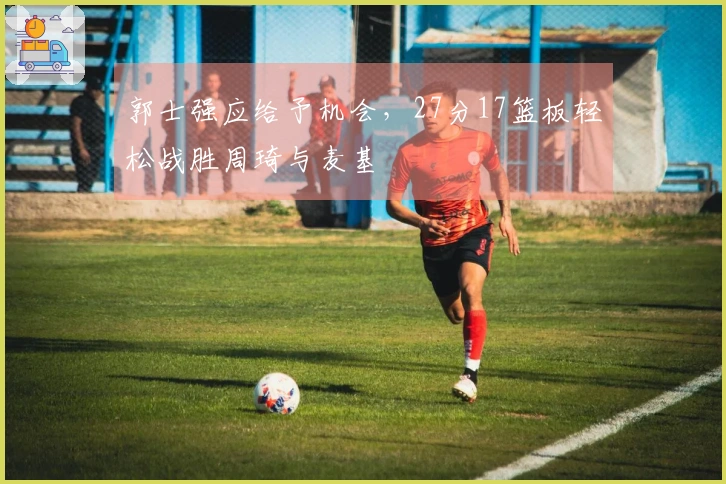 郭士强应给予机会，27分17篮板轻松战胜周琦与麦基