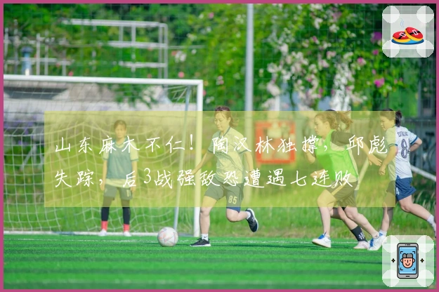 山东麻木不仁！陶汉林独撑，邱彪失踪，后3战强敌恐遭遇七连败