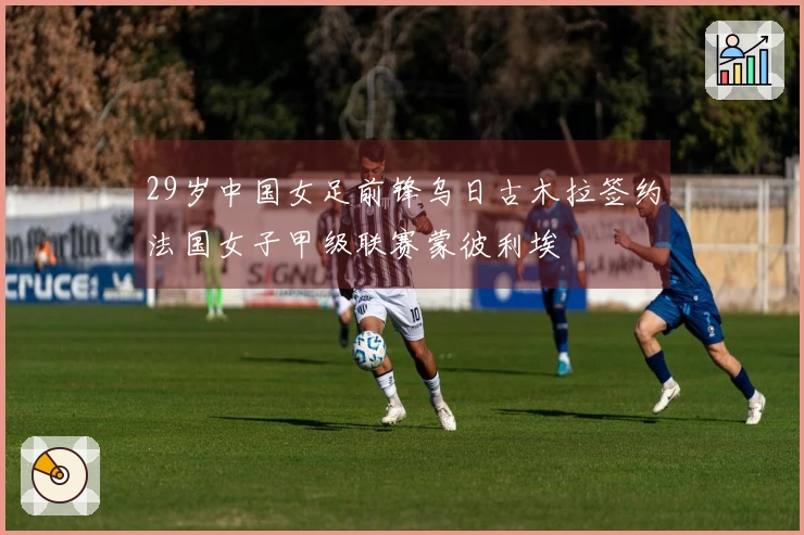 29岁中国女足前锋乌日古木拉签约法国女子甲级联赛蒙彼利埃