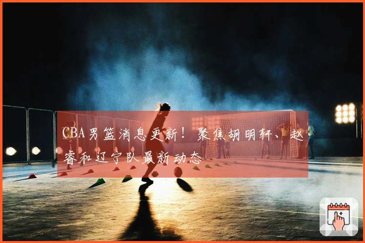 CBA男篮消息更新！聚焦胡明轩、赵睿和辽宁队最新动态