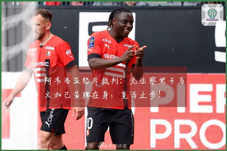 阿韦洛亚怒斥裁判：无法察觉卡马文加已黄牌在身，皇马止步！
