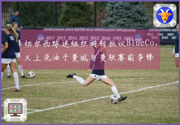 切尔西球迷组织游行抗议BlueCo，火上浇油于曼城与曼联赛前争锋