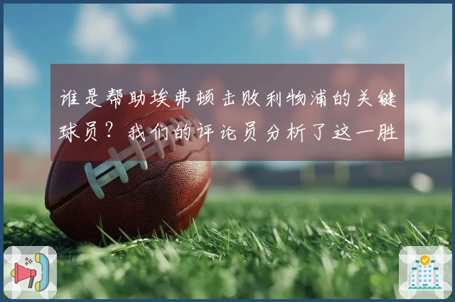 谁是帮助埃弗顿击败利物浦的关键球员？我们的评论员分析了这一胜利的意义。