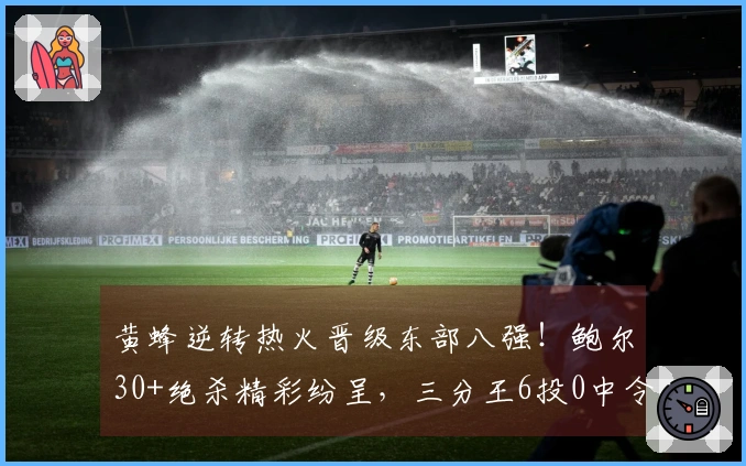 黄蜂逆转热火晋级东部八强！鲍尔30+绝杀精彩纷呈，三分王6投0中令人失望