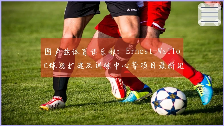图卢兹体育俱乐部：Ernest-Wallon球场扩建及训练中心等项目最新进展如何？
