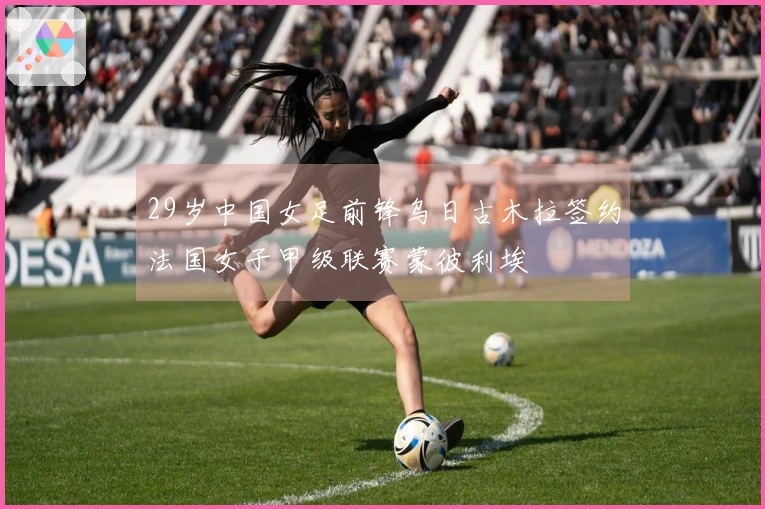 29岁中国女足前锋乌日古木拉签约法国女子甲级联赛蒙彼利埃