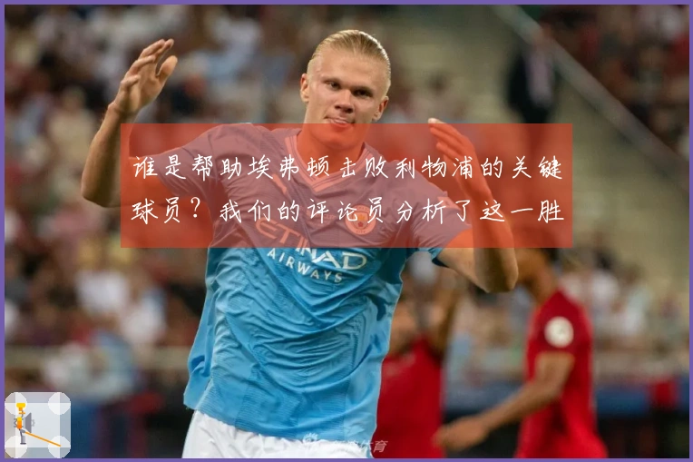 谁是帮助埃弗顿击败利物浦的关键球员？我们的评论员分析了这一胜利的意义。