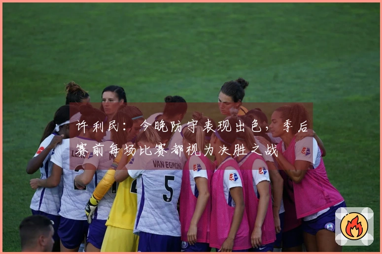 许利民：今晚防守表现出色，季后赛前每场比赛都视为决胜之战