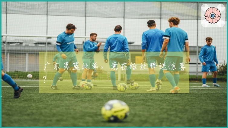 广东男篮此举，意在给杜锋送惊喜？