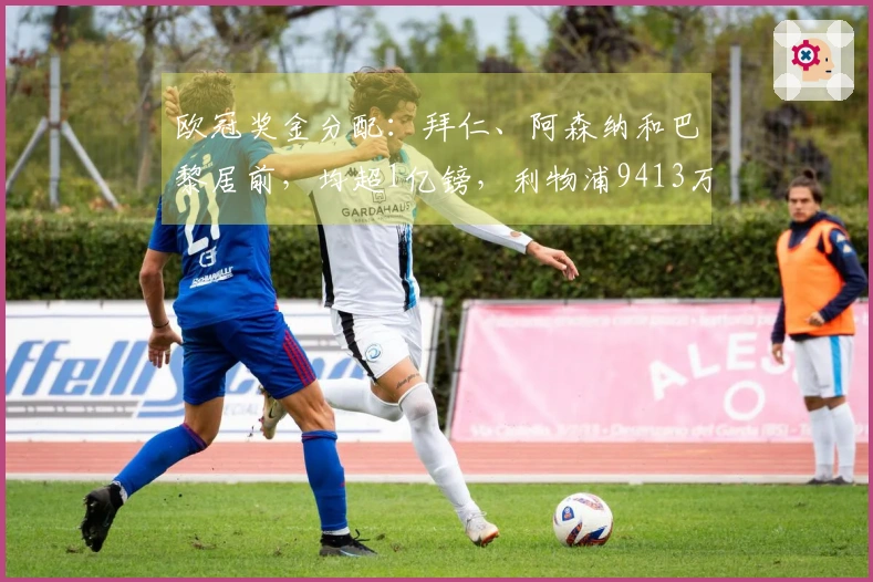 欧冠奖金分配：拜仁、阿森纳和巴黎居前，均超1亿镑，利物浦9413万，皇马8995万