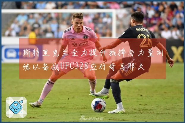 斯特里克兰全力提升抗摔与力量训练以备战UFC328应对奇马耶夫