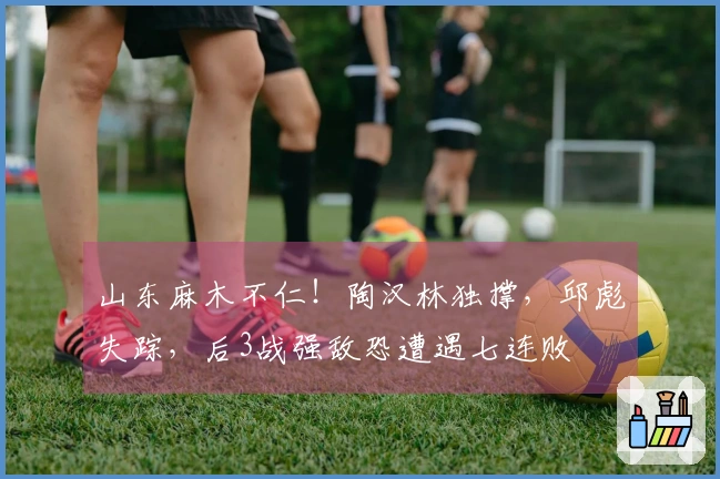 山东麻木不仁！陶汉林独撑，邱彪失踪，后3战强敌恐遭遇七连败